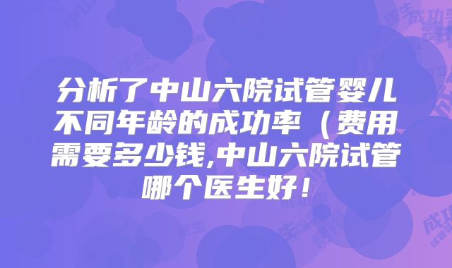 分析了中山六院试管婴儿不同年龄的成功率（费用需要多少钱,中山六院试管哪个医生好！