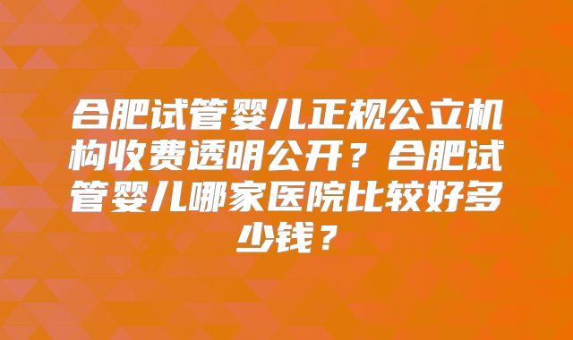 合肥试管婴儿正规公立机构收费透明公开？合肥试管婴儿哪家医院比较好多少钱？