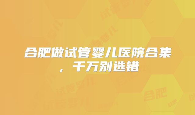 合肥做试管婴儿医院合集，千万别选错
