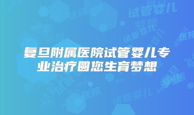 复旦附属医院试管婴儿专业治疗圆您生育梦想