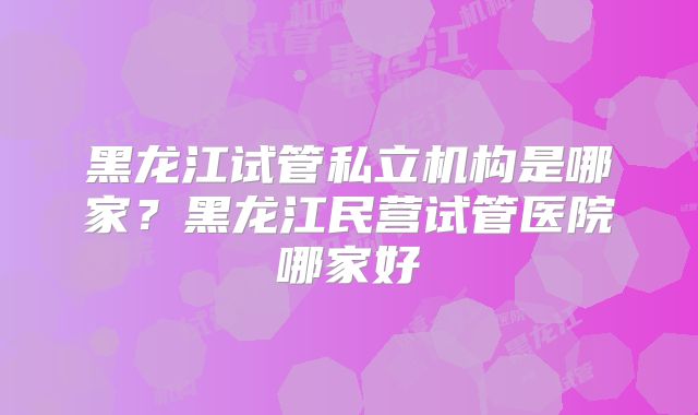 黑龙江试管私立机构是哪家？黑龙江民营试管医院哪家好