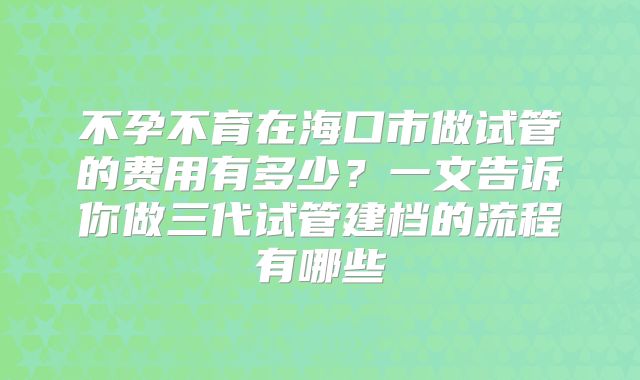 不孕不育在海口市做试管的费用有多少？一文告诉你做三代试管建档的流程有哪些