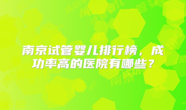 南京试管婴儿排行榜，成功率高的医院有哪些？