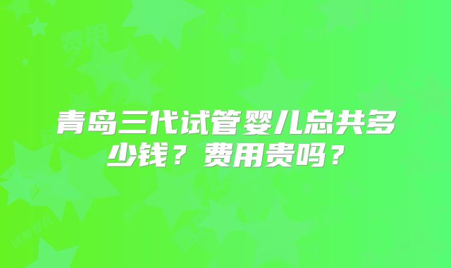 青岛三代试管婴儿总共多少钱?费用贵吗?