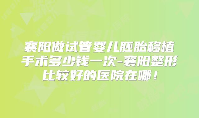 襄阳做试管婴儿胚胎移植手术多少钱一次-襄阳整形比较好的医院在哪！