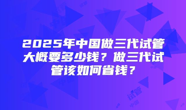 2025年中国做三代试管大概要多少钱？做三代试管该如何省钱？