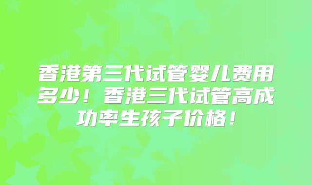 香港第三代试管婴儿费用多少！香港三代试管高成功率生孩子价格！