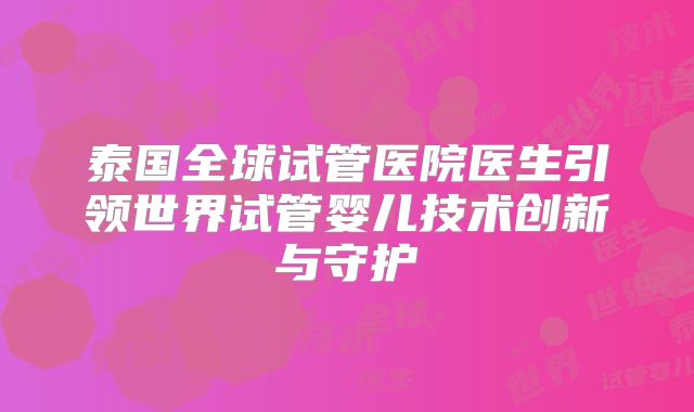 泰国全球试管医院医生引领世界试管婴儿技术创新与守护