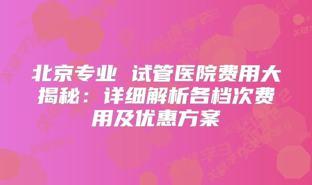 北京专业 试管医院费用大揭秘:详细解析各档次费用及优惠方案