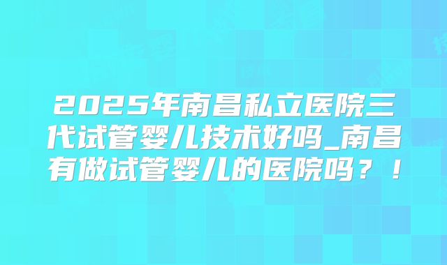 2025年南昌私立医院三代试管婴儿技术好吗_南昌有做试管婴儿的医院吗？！