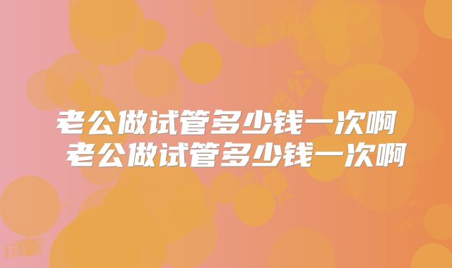 老公做试管多少钱一次啊 老公做试管多少钱一次啊
