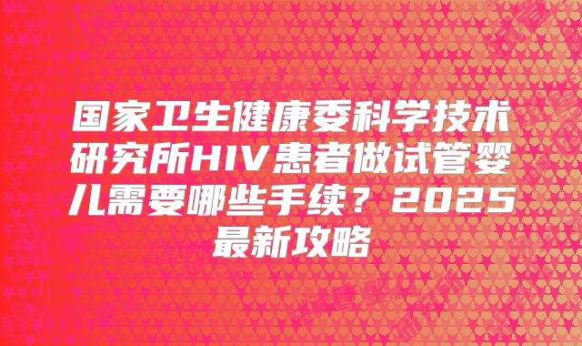 国家卫生健康委科学技术研究所HIV患者做试管婴儿需要哪些手续？2025最新攻略