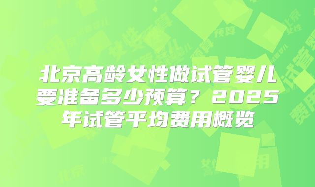 北京高龄女性做试管婴儿要准备多少预算？2025年试管平均费用概览