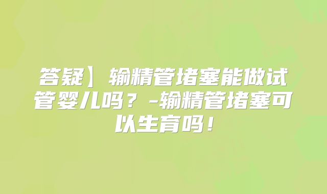 答疑】输精管堵塞能做试管婴儿吗？-输精管堵塞可以生育吗！