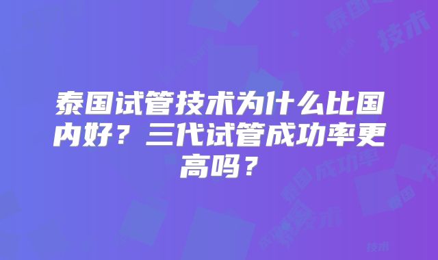 泰国试管技术为什么比国内好？三代试管成功率更高吗？