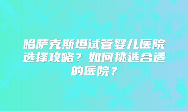 哈萨克斯坦试管婴儿医院选择攻略？如何挑选合适的医院？