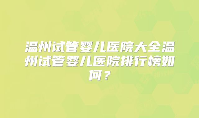 温州试管婴儿医院大全温州试管婴儿医院排行榜如何？