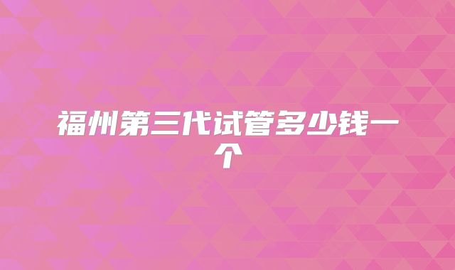 福州第三代试管多少钱一个