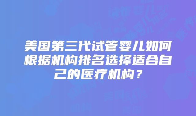 美国第三代试管婴儿如何根据机构排名选择适合自己的医疗机构？