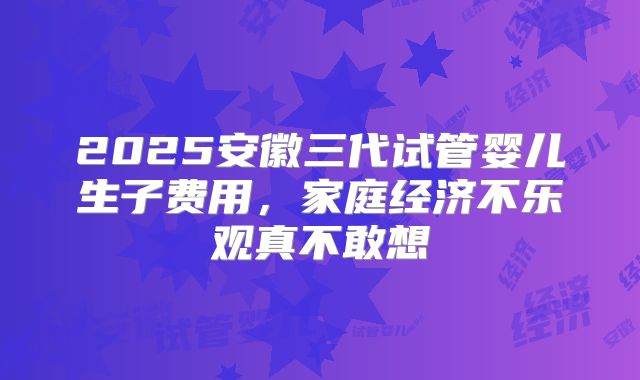 2025安徽三代试管婴儿生子费用，家庭经济不乐观真不敢想