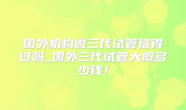 国外机构做三代试管信得过吗_国外三代试管大概多少钱！