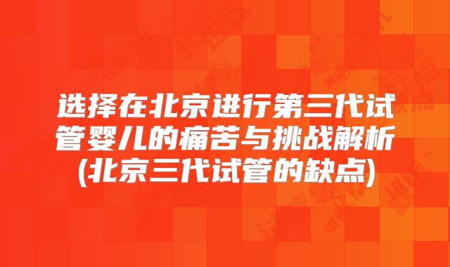 选择在北京进行第三代试管婴儿的痛苦与挑战解析(北京三代试管的缺点)