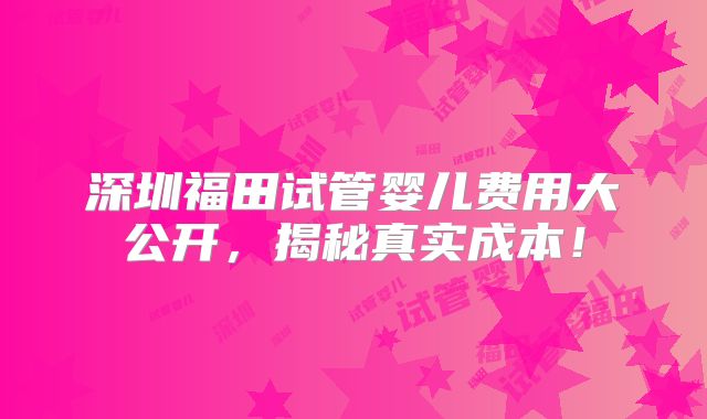 深圳福田试管婴儿费用大公开，揭秘真实成本！
