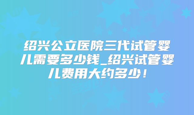 绍兴公立医院三代试管婴儿需要多少钱_绍兴试管婴儿费用大约多少！