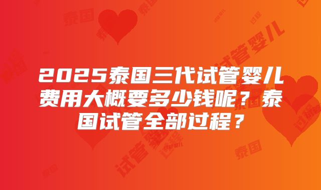 2025泰国三代试管婴儿费用大概要多少钱呢？泰国试管全部过程？