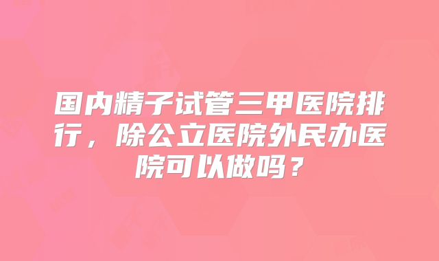国内精子试管三甲医院排行，除公立医院外民办医院可以做吗？