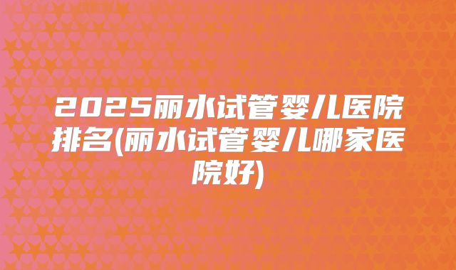 2025丽水试管婴儿医院排名(丽水试管婴儿哪家医院好)