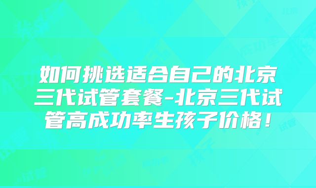 如何挑选适合自己的北京三代试管套餐-北京三代试管高成功率生孩子价格!