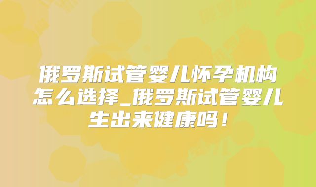 俄罗斯试管婴儿怀孕机构怎么选择_俄罗斯试管婴儿生出来健康吗！