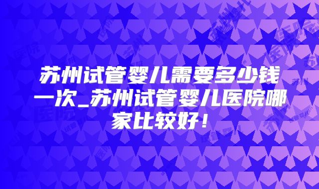 苏州试管婴儿需要多少钱一次_苏州试管婴儿医院哪家比较好！