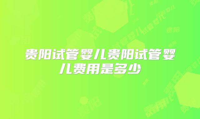 贵阳试管婴儿贵阳试管婴儿费用是多少