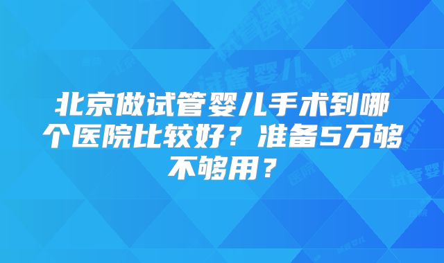 北京做试管婴儿手术到哪个医院比较好?准备5万够不够用?