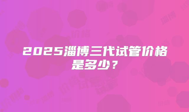 2025淄博三代试管价格是多少?