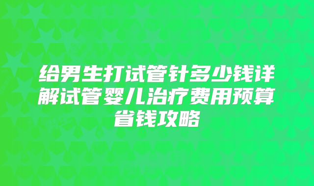 给男生打试管针多少钱详解试管婴儿治疗费用预算省钱攻略