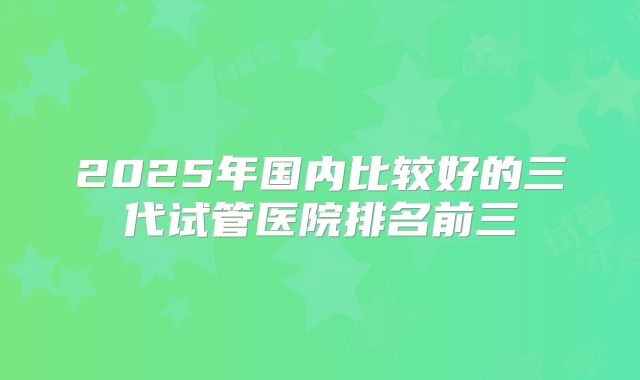 2025年国内比较好的三代试管医院排名前三