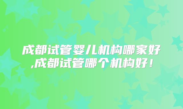 成都试管婴儿机构哪家好,成都试管哪个机构好！