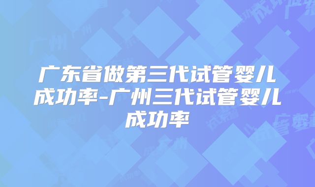 广东省做第三代试管婴儿成功率-广州三代试管婴儿成功率