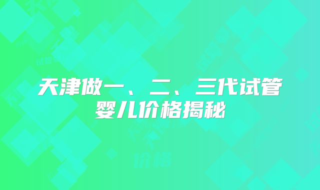 天津做一、二、三代试管婴儿价格揭秘
