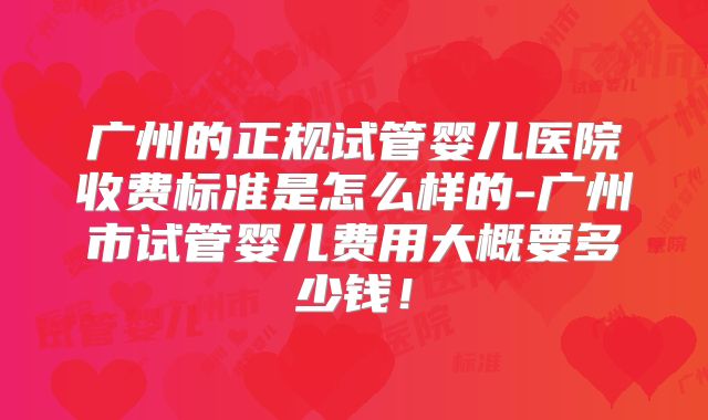 广州的正规试管婴儿医院收费标准是怎么样的-广州市试管婴儿费用大概要多少钱！