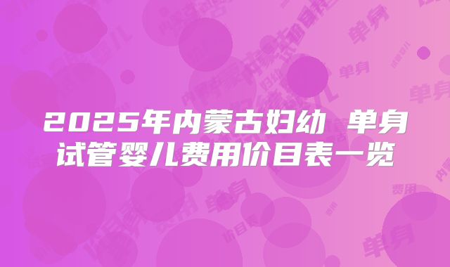 2025年内蒙古妇幼 单身试管婴儿费用价目表一览