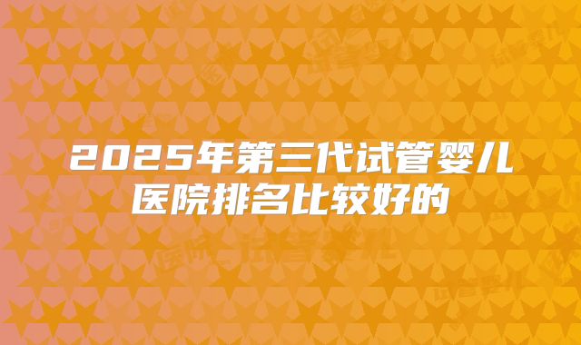 2025年第三代试管婴儿医院排名比较好的