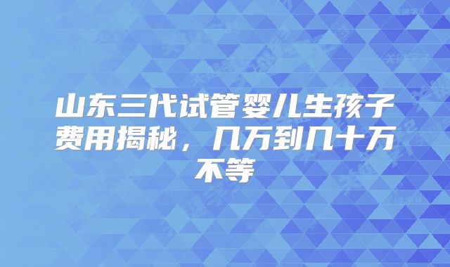山东三代试管婴儿生孩子费用揭秘，几万到几十万不等