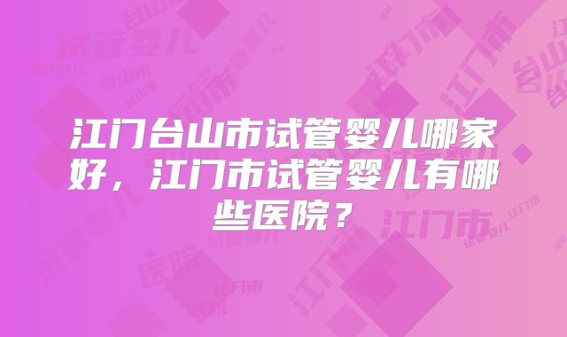江门台山市试管婴儿哪家好，江门市试管婴儿有哪些医院？