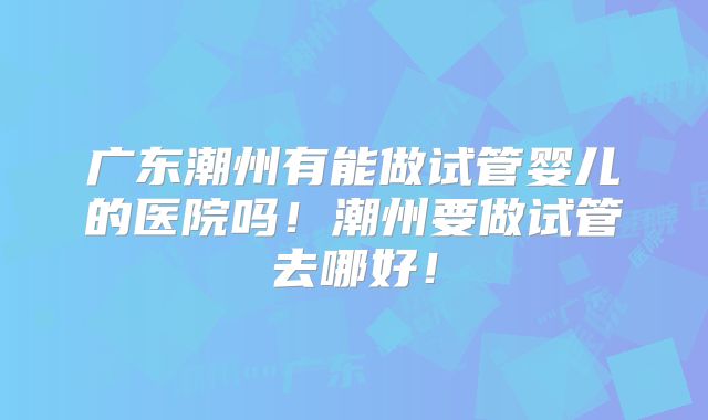 广东潮州有能做试管婴儿的医院吗！潮州要做试管去哪好！