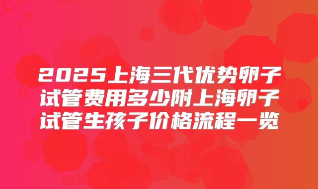 2025上海三代优势卵子试管费用多少附上海卵子试管生孩子价格流程一览