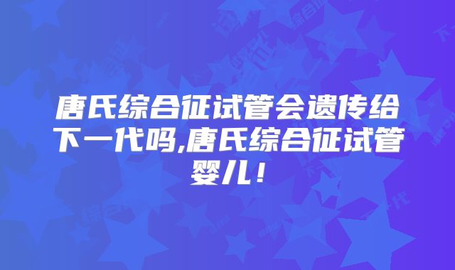 唐氏综合征试管会遗传给下一代吗,唐氏综合征试管婴儿!